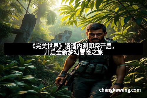 《完美世界》逍遥内测即将开启，开启全新梦幻冒险之旅